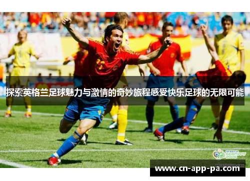 探索英格兰足球魅力与激情的奇妙旅程感受快乐足球的无限可能
