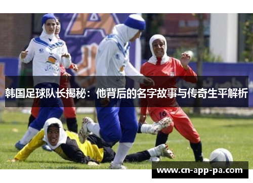 韩国足球队长揭秘：他背后的名字故事与传奇生平解析