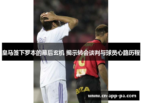 皇马签下罗本的幕后玄机 揭示转会谈判与球员心路历程