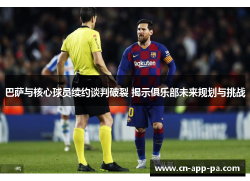 巴萨与核心球员续约谈判破裂 揭示俱乐部未来规划与挑战