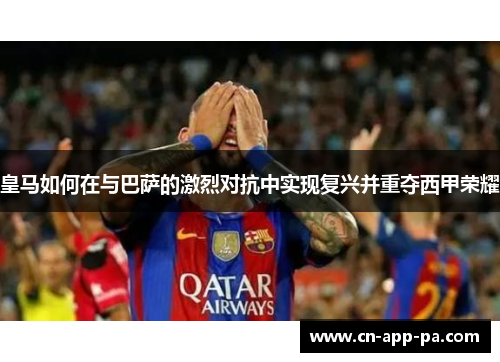 皇马如何在与巴萨的激烈对抗中实现复兴并重夺西甲荣耀 皇马如何在与巴萨的激烈对抗中实现复兴并重夺西甲荣耀