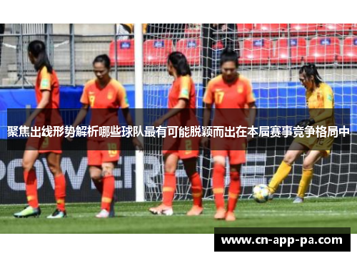 聚焦出线形势解析哪些球队最有可能脱颖而出在本届赛事竞争格局中