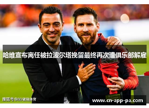 哈维宣布离任被拉波尔塔挽留最终再次遭俱乐部解雇 哈维宣布离任被拉波尔塔挽留最终再次遭俱乐部解雇